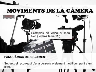 MOVIMENTS DE LA CÀMERA 
Exemples en video al meu 
bloc ( videos tema 11 ) 
PANORÀMICA DE SEGUIMENT 
Segueix el recorregut d'una persona o element mòbil dun punt a un 
altre. 
 