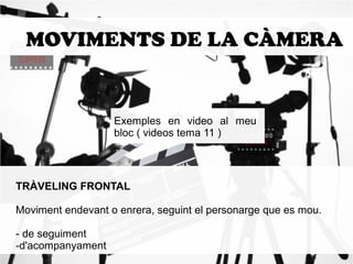 MOVIMENTS DE LA CÀMERA 
Exemples en video al meu 
bloc ( videos tema 11 ) 
TRÀVELING FRONTAL 
Moviment endevant o enrera, seguint el personarge que es mou. 
- de seguiment 
-d'acompanyament 
 
