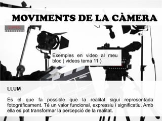 MOVIMENTS DE LA CÀMERA 
Exemples en video al meu 
bloc ( videos tema 11 ) 
LLUM 
És el que fa possible que la realitat sigui representada 
fotogràficament. Té un valor funcional, expressiu i significatiu. Amb 
ella es pot transformar la percepció de la realitat. 
 