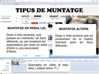 TIPUS DE MUNTATGE 
MUNTATGE EN PARAL·LEL 
Dues o més escenes, que 
passen en moments i en llocs 
diferents, es van mostrant als 
espectadors per crear un estat 
d'ànim o una associació 
d'idees. 
MUNTATGE ALTERN. 
Dues o més accions que es 
produeixen en el mateix 
moment però en llocs 
diferents. 
Exemples en video al meu 
bloc ( videos tema 11 ) 
 