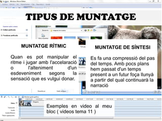 TIPUS DE MUNTATGE 
MUNTATGE RÍTMIC 
Quan es pot manipular el 
ritme i jugar amb l'accelaració 
o l'alteniment d'un 
esdeveniment segons la 
sensació que es vulgui donar. 
MUNTATGE DE SÍNTESI 
Es fa una compressió del pas 
del temps. Amb pocs plans 
hem passat d'un temps 
present a un futur foça llunyà 
a partir del qual continuarà la 
narració 
Exemples en video al meu 
bloc ( videos tema 11 ) 
 