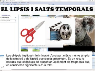EL·LIPSIS I SALTS TEMPORALS 
Les el·lipsis impliquen l'eliminació d'una part més o menys àmplia 
de la situació o de l'acció que s'està presentant. És un recurs 
narratiu que consisteix en presentar únicament els fragments que 
es consideren significatius d'un relat. 
 