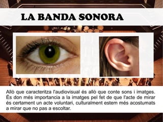 LA BANDA SONORA 
Allò que caracteritza l'audiovisual és allò que conte sons i imatges. 
És don més importancia a la imatges pel fet de que l'acte de mirar 
és certament un acte voluntari, culturalment estem més acostumats 
a mirar que no pas a escoltar. 
 
