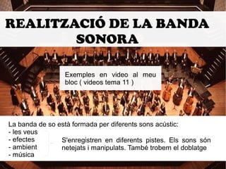 REALITZACIÓ DE LA BANDA 
SONORA 
Exemples en video al meu 
bloc ( videos tema 11 ) 
La banda de so està formada per diferents sons acústic: 
- les veus 
- efectes 
- ambient 
- música 
S'enregistren en diferents pistes. Els sons són 
netejats i manipulats. També trobem el doblatge 
 