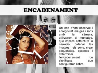 ENCADENAMENT 
Un cop s'han observat i 
enregistrat imatges i sons 
amb la càmera, 
utilitzarem el muntatge, 
que implica estructura la 
narració, ordenar les 
imatges i els sons, crear 
seqüències, escenes i 
determinar 
l'encadenament de 
significats que 
configuraran l'obra. 
 