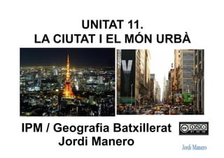 UNITAT 11.
LA CIUTAT I EL MÓN URBÀ
IPM / Geografia Batxillerat
Jordi Manero
 
