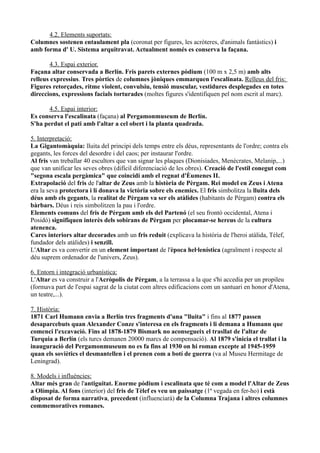 4.2. Elements suportats:
Columnes sostenen entaulament pla (coronat per figures, les acròteres, d'animals fantàstics) i
amb forma d' U. Sistema arquitravat. Actualment només es conserva la façana.

        4.3. Espai exterior.
Façana altar conservada a Berlín. Fris parets externes pòdium (100 m x 2,5 m) amb alts
relleus expressius. Tres pòrtics de columnes jòniques emmarquen l'escalinata. Relleus del fris:
Figures retorçades, ritme violent, convulsiu, tensió muscular, vestidures desplegades en totes
direccions, expressions facials torturades (moltes figures s'identifiquen pel nom escrit al marc).

       4.5. Espai interior:
Es conserva l'escalinata (façana) al Pergamonmuseum de Berlín.
S'ha perdut el pati amb l'altar a cel obert i la planta quadrada.

5. Interpretació:
La Gigantomàquia: lluita del principi dels temps entre els déus, representants de l'ordre; contra els
gegants, les forces del desordre i del caos; per instaurar l'ordre.
Al fris van treballar 40 escultors que van signar les plaques (Dionisiades, Menècrates, Melanip,...)
que van unificar les seves obres (difícil diferenciació de les obres). Creació de l'estil conegut com
"segona escala pergàmica" que coincidí amb el regnat d'Èumenes II.
Extrapolació del fris de l'altar de Zeus amb la història de Pèrgam. Rei model en Zeus i Atena
era la seva protectora i li donava la victòria sobre els enemics. El fris simbolitza la lluita dels
déus amb els gegants, la realitat de Pèrgam va ser els atàlides (habitants de Pèrgam) contra els
bàrbars. Déus i reis simbolitzen la pau i l'ordre.
Elements comuns del fris de Pèrgam amb els del Partenó (el seu frontó occidental, Atena i
Posidó) signifiquen interès dels sobirans de Pèrgam per plocamar-se hereus de la cultura
atenenca.
Cares interiors altar decorades amb un fris reduit (explicava la història de l'heroi atàlida, Tèlef,
fundador dels atàlides) i senzill.
L'Altar es va convertir en un element important de l'època hel·lenística (agraïment i respecte al
déu suprem ordenador de l'univers, Zeus).

6. Entorn i integració urbanística:
L'Altar es va construir a l'Acròpolis de Pèrgam, a la terrassa a la que s'hi accedia per un propileu
(formava part de l'espai sagrat de la ciutat com altres edificacions com un santuari en honor d'Atena,
un teatre,...).

7. Història:
1871 Carl Humann envia a Berlín tres fragments d'una "lluita" i fins al 1877 passen
desaparcebuts quan Alexander Conze s'interesa en els fragments i li demana a Humann que
comenci l'excavació. Fins al 1878-1879 Bismark no aconsegueix el trasllat de l'altar de
Turquia a Berlín (els turcs demanen 20000 marcs de compensació). Al 1879 s'inicia el trallat i la
inauguració del Pergamonmuseum no es fa fins al 1930 on hi roman excepte al 1945-1959
quan els soviètics el desmantellen i el prenen com a botí de guerra (va al Museu Hermitage de
Leningrad).

8. Models i influències:
Altar més gran de l'antiguitat. Enorme pòdium i escalinata que té com a model l'Altar de Zeus
a Olímpia. Al fons (interior) del fris de Tèlef es veu un paissatge (1ª vegada en fer-ho) i està
disposat de forma narrativa, precedent (influenciarà) de la Columna Trajana i altres columnes
commemoratives romanes.
 