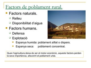 Factors de poblament rural.
   Factors naturals.
       Relleu
       Disponibilitat d’aigua
   Factors humans.
       Defensa
       Explotació
           Espanya humida: poblament aïllat o dispers.
           Espanya seca: poblament concentrat.

Quan l’agricultura deixa de ser el motor econòmic, aquests factors perden
la seva importància, afavorint el poblament urbà.
 