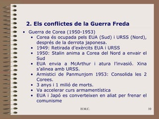 2. Els conflictes de la Guerra Freda
• Guerra de Corea (1950-1953)
   • Corea és ocupada pels EUA (Sud) i URSS (Nord),
     després de la derrota japonesa.
   • 1949: Retirada d’exèrcits EUA i URSS
   • 1950: Stalin anima a Corea del Nord a envair el
     Sud
   • EUA envia a McArthur i atura l’invasió. Xina
     s’alinea amb URSS.
   • Armistici de Panmunjom 1953: Consolida les 2
     Corees.
   • 3 anys i 1 milió de morts.
   • Va accelerar curs armamentística
   • EUA i Japó es converteixen en aliat per frenar el
     comunisme
                         H.M.C.                          10
 