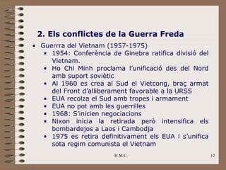 2. Els conflictes de la Guerra Freda
• Guerrra del Vietnam (1957-1975)
   • 1954: Conferència de Ginebra ratifica divisió del
     Vietnam.
   • Ho Chi Minh proclama l’unificació des del Nord
     amb suport soviètic
   • Al 1960 es crea al Sud el Vietcong, braç armat
     del Front d’alliberament favorable a la URSS
   • EUA recolza el Sud amb tropes i armament
   • EUA no pot amb les guerrilles
   • 1968: S’inicien negociacions
   • Nixon inicia la retirada però intensifica els
     bombardejos a Laos i Cambodja
   • 1975 es retira definitivament els EUA i s’unifica
     sota regim comunista el Vietnam
                         H.M.C.                          12
 