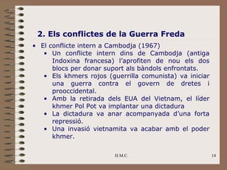 2. Els conflictes de la Guerra Freda
• El conflicte intern a Cambodja (1967)
   • Un conflicte intern dins de Cambodja (antiga
      Indoxina francesa) l’aprofiten de nou els dos
      blocs per donar suport als bàndols enfrontats.
   • Els khmers rojos (guerrilla comunista) va iniciar
      una guerra contra el govern de dretes i
      prooccidental.
   • Amb la retirada dels EUA del Vietnam, el líder
      khmer Pol Pot va implantar una dictadura
   • La dictadura va anar acompanyada d’una forta
      repressió.
   • Una invasió vietnamita va acabar amb el poder
      khmer.

                         H.M.C.                          14
 