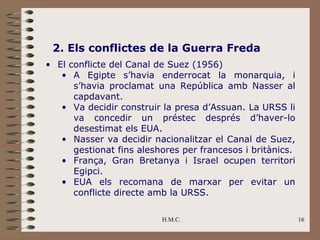 2. Els conflictes de la Guerra Freda
• El conflicte del Canal de Suez (1956)
   • A Egipte s’havia enderrocat la monarquia, i
      s’havia proclamat una República amb Nasser al
      capdavant.
   • Va decidir construir la presa d’Assuan. La URSS li
      va concedir un préstec després d’haver-lo
      desestimat els EUA.
   • Nasser va decidir nacionalitzar el Canal de Suez,
      gestionat fins aleshores per francesos i britànics.
   • França, Gran Bretanya i Israel ocupen territori
      Egipci.
   • EUA els recomana de marxar per evitar un
      conflicte directe amb la URSS.

                          H.M.C.                            16
 
