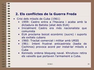 2. Els conflictes de la Guerra Freda
• Crisi dels míssils de Cuba (1961)
   • 1959: Castro entra a l’Havana i acaba amb la
      dictadura de Batista (aliat dels EUA)
   • Inicialment Castro era més nacionalista que
      comunista
   • EUA proclama boicot econòmic (sucre) i suports
      als exiliats cubans
   • 1960: Tractat comercial i militar amb URSS
   • 1961: Intent frustrat anticastrista (badia de
      Cochinos) provoca acord per instal·lar míssils a
      Cuba
   • Kennedy ordena bloqueig naval. Khruitxov retira
      els vaixells que portaven l’armament a Cuba.

                         H.M.C.                          18
 