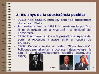 3. Els anys de la coexistència pacífica
• 1953: Mort d’Stalin. Khruixov denuncia públicament
  els errors d’Stalin
• Es proclama des de l’URSS la coexistència pacífica,
  la no exportació de la revolució i la disolució del
  Kominform.
• 1956: Eisenhower arriba a la presidència. Aparta del
  poder a McCarthy i acaba amb la “cacera de
  bruixes”.
• 1960: Kennedy arriba al poder. “Nova frontera”.
  Polítiques per afrontar la pobresa i desenvolupar la
  pau i el desenvolupament científic (conquesta
  espai).



                         H.M.C.                          21
 