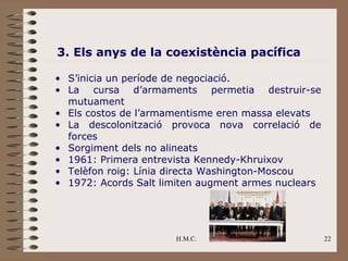 3. Els anys de la coexistència pacífica

• S’inicia un període de negociació.
• La cursa d’armaments permetia destruir-se
  mutuament
• Els costos de l’armamentisme eren massa elevats
• La descolonització provoca nova correlació de
  forces
• Sorgiment dels no alineats
• 1961: Primera entrevista Kennedy-Khruixov
• Telèfon roig: Línia directa Washington-Moscou
• 1972: Acords Salt limiten augment armes nuclears




                      H.M.C.                         22
 