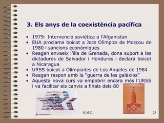 3. Els anys de la coexistència pacífica

• 1979: Intervenció soviètica a l’Afganistan
• EUA proclama boicot a Jocs Olímpics de Moscou de
  1980 i sancions econòmiques
• Reagan envaeix l’illa de Grenada, dona suport a les
  dictadures de Salvador i Hondures i declara boicot
  a Nicaragua
• URSS boicot a Olimpiades de Los Angeles de 1984
• Reagan respon amb la “guerra de les galàxies”
• Aquesta nova curs va empobrir encara més l’URSS
  i va facilitar els canvis a finals dels 80




                        H.M.C.                          23
 