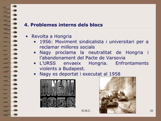 4. Problemes interns dels blocs

• Revolta a Hongria
   • 1956: Moviment sindicalista i universitari per a
     reclamar millores socials
   • Nagy proclama la neutralitat de Hongria i
     l’abandonament del Pacte de Varsovia
   • L’URSS     envaeix    Hongria.   Enfrontaments
     violents a Budapest.
   • Nagy es deportat i executat al 1958




                        H.M.C.                          26
 