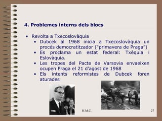 4. Problemes interns dels blocs

• Revolta a Txecoslovàquia
   • Dubcek al 1968 inicia a Txecoslovàquia un
     procés democratitzador (“primavera de Praga”)
   • Es proclama un estat federal: Txèquia i
     Eslovàquia.
   • Les tropes del Pacte de Varsovia envaeixen
     ocupen Praga el 21 d’agost de 1968
   • Els intents reformistes de Dubcek foren
     aturades




                      H.M.C.                         27
 