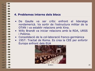 4. Problemes interns dels blocs

• De Gaulle va ser crític enfront el lideratge
  nordamericà. Va sortir de l’estructura militar de la
  OTAN i va establir relacions amb Xina.
• Willy Brandt va iniciar relacions amb la RDA, URSS
  i Polónia.
• Consolidació de la col·laboració franco-germànica
• 1957: Tractat de Roma. Es crea la CEE per enfortir
  Europa enfront dels EUA




                        H.M.C.                           28
 