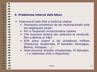 4. Problemes interns dels blocs

• Intervenció dels EUA a Amèrica Llatina
   • Interessos econòmics de les multinacionals amb
      les oligarquies locals.
   • Por a l’expansió revolucionària cubana
   • Che Guevara lluitarà per extendre la revolució.
      Mor a Bolívia al 1967
   • EUA dona suport a les dictadures militars
      (Hondures, Guatemala, El Salvador, Nicaragua,
      Bolívia, Paraguai, ...)
   • Intervencions directes (Guatemala, El Salvador,
      ...) o indirectes (Xile o Argentina)



                       H.M.C.                          29
 