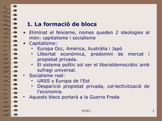 1. La formació de blocs
• Eliminat el feixisme, nomes queden 2 ideologies al
  món: capitalisme i socialisme
• Capitalisme:
   • Europa Occ, Amèrica, Austràlia i Japó
   • Llibertat econòmica, predomini de mercat i
      propietat privada.
   • El sistema polític sol ser el liberaldemocràtic amb
      sufragi universal.
• Socialisme real:
   • URSS y Europa de l’Est
   • Desparició propietat privada, col·lectivització de
      l’economia.
• Aquests blocs portarà a la Guerra Freda

                          H.M.C.                           3
 