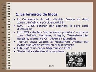 1. La formació de blocs
• La Conferència de Ialta divideix Europa en dues
  zones d’influència (Occident-URSS)
• EUA i URSS optaran per extendre la seva zona
  d’influència
• La URSS estableix “democràcies populars” a la seva
  zona (Polònia, Romania, Hongria, Txecoslovàquia,
  Bulgària, Alemanya Or., Albània i Iugoslàvia.
• Truman envia vaixells al Mediterrani Oriental per
  evitar que Grècia entrés en el bloc soviètic
• EUA jugarà un paper hegemònic a l’ONU
• Stalin volia extendre el comunisme.




                        H.M.C.                         4
 