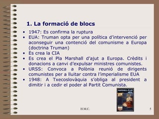 1. La formació de blocs
• 1947: Es confirma la ruptura
• EUA: Truman opta per una política d’intervenció per
  aconseguir una contenció del comunisme a Europa
  (doctrina Truman)
• Es crea la CIA
• Es crea el Pla Marshall d’ajut a Europa. Crèdits i
  donacions a canvi d’expulsar ministres comunistes.
• URSS: Convoca a Polònia reunió de dirigents
  comunistes per a lluitar contra l’imperialisme EUA
• 1948: A Txecoslovàquia s’obliga al president a
  dimitir i a cedir el poder al Partit Comunista.




                        H.M.C.                          5
 