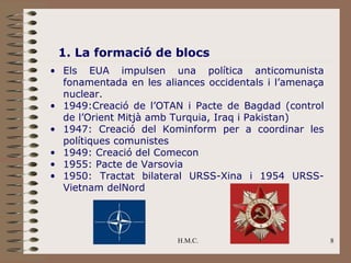 1. La formació de blocs
• Els EUA impulsen una política anticomunista
  fonamentada en les aliances occidentals i l’amenaça
  nuclear.
• 1949:Creació de l’OTAN i Pacte de Bagdad (control
  de l’Orient Mitjà amb Turquia, Iraq i Pakistan)
• 1947: Creació del Kominform per a coordinar les
  polítiques comunistes
• 1949: Creació del Comecon
• 1955: Pacte de Varsovia
• 1950: Tractat bilateral URSS-Xina i 1954 URSS-
  Vietnam delNord




                        H.M.C.                          8
 
