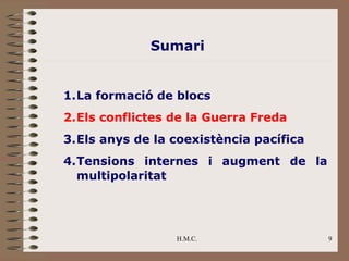 Sumari


1.La formació de blocs
2.Els conflictes de la Guerra Freda
3.Els anys de la coexistència pacífica
4.Tensions internes i augment de la
  multipolaritat




                 H.M.C.                  9
 