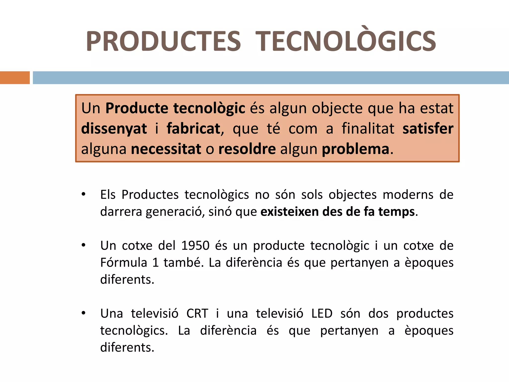 PRODUCTES TECNOLÒGICS
Un Producte tecnològic és algun objecte que ha estat
dissenyat i fabricat, que té com a finalitat satisfer
alguna necessitat o resoldre algun problema.
• Els Productes tecnològics no són sols objectes moderns de
darrera generació, sinó que existeixen des de fa temps.
• Un cotxe del 1950 és un producte tecnològic i un cotxe de
Fórmula 1 també. La diferència és que pertanyen a èpoques
diferents.
• Una televisió CRT i una televisió LED són dos productes
tecnològics. La diferència és que pertanyen a èpoques
diferents.
 
