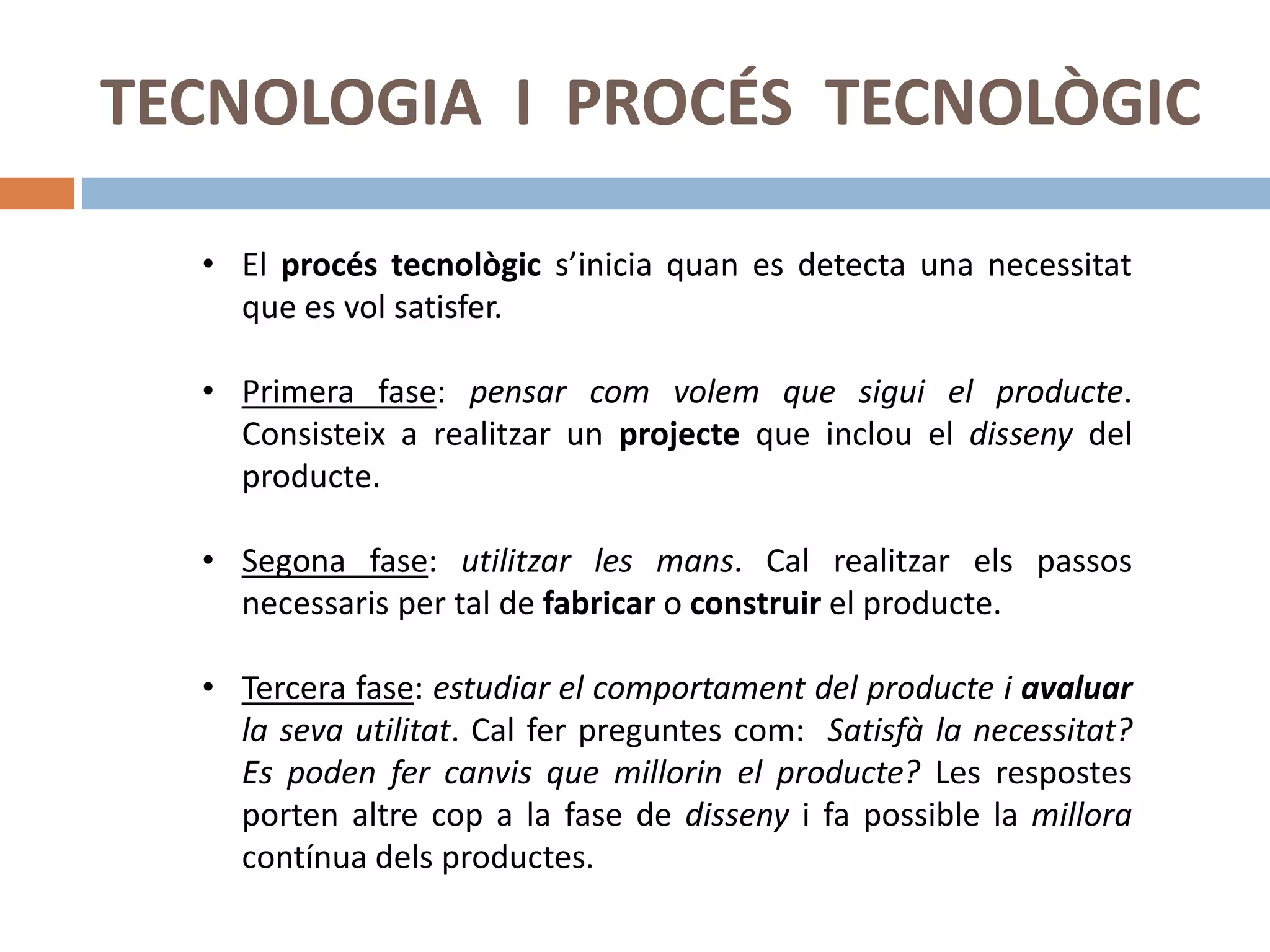 TECNOLOGIA I PROCÉS TECNOLÒGIC
• El procés tecnològic s’inicia quan es detecta una necessitat
que es vol satisfer.
• Primera fase: pensar com volem que sigui el producte.
Consisteix a realitzar un projecte que inclou el disseny del
producte.
• Segona fase: utilitzar les mans. Cal realitzar els passos
necessaris per tal de fabricar o construir el producte.
• Tercera fase: estudiar el comportament del producte i avaluar
la seva utilitat. Cal fer preguntes com: Satisfà la necessitat?
Es poden fer canvis que millorin el producte? Les respostes
porten altre cop a la fase de disseny i fa possible la millora
contínua dels productes.
 