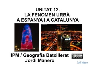 UNITAT 12.
LA FENOMEN URBÀ
A ESPANYA I A CATALUNYA
IPM / Geografia Batxillerat
Jordi Manero
 