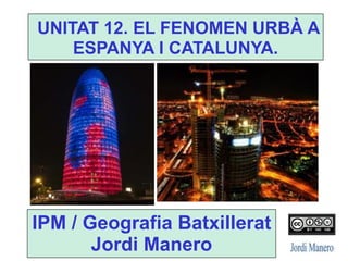 UNITAT 12. EL FENOMEN URBÀ A
ESPANYA I CATALUNYA.
IPM / Geografia Batxillerat
Jordi Manero
 