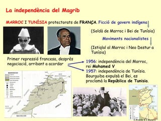 La independència del Magrib

MARROC I TUNÍSIA protectorats de FRANÇA. Ficció de govern indígena

                                       (Soldà de Marroc i Bei de Tunísia)
                                             Moviments nacionalistes

                                       (Istiqlal al Marroc i Neo Destur a
                                       Tunísia)
Primer repressió francesa, després
                                     1956: independència del Marroc,
negociació, arribant a acordar
                                     rei Mohamed V
                                     1957: independència de Tunísia.
                                     Bourguiba expulsà el Bei, es
                                     proclamà la República de Tunisia.




                                                              C.Aranda & J.Manero
 