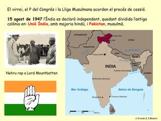 El virrei, el P del Congrés i la Lliga Musulmana acorden el procés de cessió.

15 agost de 1947 l’Índia es declarà independent, quedant dividida l’antiga
colònia en: Unió Índia, amb majoria hindú, i Pakistan, musulmà.




Nehru rep a Lord Mountbatten




                                                                       C.Aranda & J.Manero
 