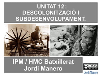UNITAT 12:
DESCOLONITZACIÓ I
SUBDESENVOLUPAMENT.
IPM / HMC Batxillerat
Jordi Manero
 