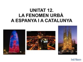 UNITAT 12.
   LA FENOMEN URBÀ
A ESPANYA I A CATALUNYA
 