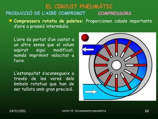 EL CIRCUIT PNEUMÀTIC
PRODUCCIÓ DE L’AIRE COMPRIMIT                        COMPRESSORS
   Compressors rotatiu de paletes: Proporcionen cabals importants
   d’aire a pressió intermèdia.

   L’aire és portat d’un costat a
   un altre sense que el volum
   aspirat    sigui    modificat,
   només imprimint velocitat a
   l’aire.

   L’estanquitat s’aconsegueix a
   través de les vores dels
   èmbols rotatius que han de
   ser tallats amb gran precisió.



 24/11/2011               Unitat 12. Accionaments pneumàtics       10
 