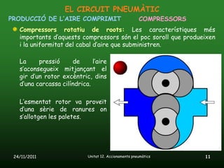 EL CIRCUIT PNEUMÀTIC
PRODUCCIÓ DE L’AIRE COMPRIMIT                          COMPRESSORS
   Compressors rotatiu de roots: Les característiques més
   importants d’aquests compressors són el poc soroll que produeixen
   i la uniformitat del cabal d’aire que subministren.

   La     pressió     de      l’aire
   s’aconsegueix mitjançant el
   gir d’un rotor excèntric, dins
   d’una carcassa cilíndrica.

   L’esmentat rotor va proveït
   d’una sèrie de ranures on
   s’allotgen les paletes.




 24/11/2011                 Unitat 12. Accionaments pneumàtics       11
 