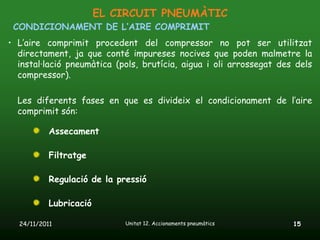 EL CIRCUIT PNEUMÀTIC
 CONDICIONAMENT DE L’AIRE COMPRIMIT
• L’aire comprimit procedent del compressor no pot ser utilitzat
  directament, ja que conté impureses nocives que poden malmetre la
  instal·lació pneumàtica (pols, brutícia, aigua i oli arrossegat des dels
  compressor).

  Les diferents fases en que es divideix el condicionament de l’aire
  comprimit són:

           Assecament

           Filtratge

           Regulació de la pressió

           Lubricació

  24/11/2011                 Unitat 12. Accionaments pneumàtics      15
 