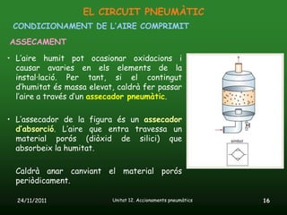EL CIRCUIT PNEUMÀTIC
 CONDICIONAMENT DE L’AIRE COMPRIMIT
ASSECAMENT

• L’aire humit pot ocasionar oxidacions i
  causar avaries en els elements de la
  instal·lació. Per tant, si el contingut
  d’humitat és massa elevat, caldrà fer passar
  l’aire a través d’un assecador pneumàtic.

• L’assecador de la figura és un assecador
  d’absorció. L’aire que entra travessa un
  material porós (diòxid de silici) que
  absorbeix la humitat.

  Caldrà anar canviant el material porós
  periòdicament.

  24/11/2011               Unitat 12. Accionaments pneumàtics   16
 