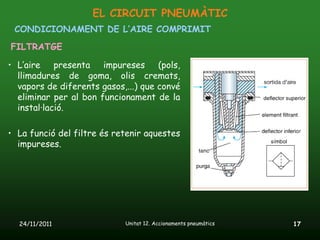 EL CIRCUIT PNEUMÀTIC
 CONDICIONAMENT DE L’AIRE COMPRIMIT
FILTRATGE

• L’aire presenta impureses (pols,
  llimadures de goma, olis cremats,
  vapors de diferents gasos,...) que convé
  eliminar per al bon funcionament de la
  instal·lació.

• La funció del filtre és retenir aquestes
  impureses.




  24/11/2011                Unitat 12. Accionaments pneumàtics   17
 