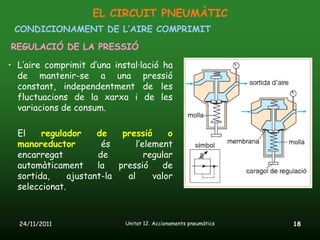 EL CIRCUIT PNEUMÀTIC
 CONDICIONAMENT DE L’AIRE COMPRIMIT
REGULACIÓ DE LA PRESSIÓ

• L’aire comprimit d’una instal·lació ha
  de mantenir-se a una pressió
  constant, independentment de les
  fluctuacions de la xarxa i de les
  variacions de consum.

  El    regulador     de    pressió      o
  manoreductor         és       l’element
  encarregat          de           regular
  automàticament      la   pressió      de
  sortida,     ajustant-la   al      valor
  seleccionat.



  24/11/2011                 Unitat 12. Accionaments pneumàtics   18
 