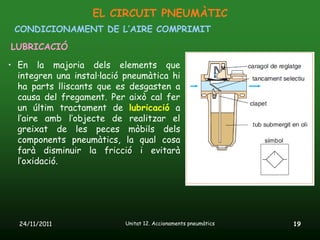 EL CIRCUIT PNEUMÀTIC
 CONDICIONAMENT DE L’AIRE COMPRIMIT
LUBRICACIÓ

• En la majoria dels elements que
  integren una instal·lació pneumàtica hi
  ha parts lliscants que es desgasten a
  causa del fregament. Per això cal fer
  un últim tractament de lubricació a
  l’aire amb l’objecte de realitzar el
  greixat de les peces mòbils dels
  components pneumàtics, la qual cosa
  farà disminuir la fricció i evitarà
  l’oxidació.




  24/11/2011               Unitat 12. Accionaments pneumàtics   19
 