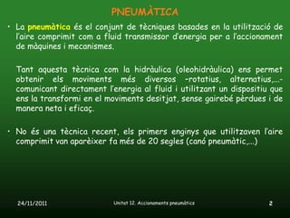 PNEUMÀTICA
• La pneumàtica és el conjunt de tècniques basades en la utilització de
  l’aire comprimit com a fluid transmissor d’energia per a l’accionament
  de màquines i mecanismes.

  Tant aquesta tècnica com la hidràulica (oleohidràulica) ens permet
  obtenir els moviments més diversos –rotatius, alternatius,...-
  comunicant directament l’energia al fluid i utilitzant un dispositiu que
  ens la transformi en el moviments desitjat, sense gairebé pèrdues i de
  manera neta i eficaç.

• No és una tècnica recent, els primers enginys que utilitzaven l’aire
  comprimit van aparèixer fa més de 20 segles (canó pneumàtic,...)




  24/11/2011                Unitat 12. Accionaments pneumàtics        2
 