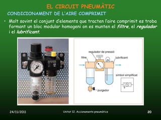 EL CIRCUIT PNEUMÀTIC
 CONDICIONAMENT DE L’AIRE COMPRIMIT
• Molt sovint el conjunt d’elements que tracten l’aire comprimit es troba
  formant un bloc modular homogeni on es munten el filtre, el regulador
  i el lubrificant.




  24/11/2011                Unitat 12. Accionaments pneumàtics      20
 