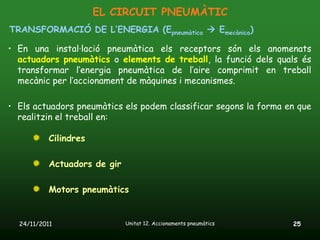 EL CIRCUIT PNEUMÀTIC
TRANSFORMACIÓ DE L’ENERGIA (Epneumàtica  Emecànica)

• En una instal·lació pneumàtica els receptors són els anomenats
  actuadors pneumàtics o elements de treball, la funció dels quals és
  transformar l’energia pneumàtica de l’aire comprimit en treball
  mecànic per l’accionament de màquines i mecanismes.

• Els actuadors pneumàtics els podem classificar segons la forma en que
  realitzin el treball en:

           Cilindres

           Actuadors de gir

           Motors pneumàtics


  24/11/2011                  Unitat 12. Accionaments pneumàtics   25
 