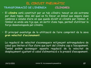 EL CIRCUIT PNEUMÀTIC
 TRANSFORMACIÓ DE L’ENERGIA                           CILINDRES

• El cilindre està constituït per un tub cilíndric tancat en els extrems
  per dues tapes, dins del qual es fa lliscar un èmbol que separa dues
  cambres o volums d’aire en que queda dividit el cilindre per l’èmbol. A
  l’èmbol va unida una tija que, en sortir d’una tapa, permet d’utilitzar la
  força desenvolupada pel cilindre.

• El principal avantatge de la utilització de l’aire comprimit és la seva
  gran velocitat d’accionament.

  La regulació de velocitat s’aconsegueix mitjançant estranguladors de
  cabal que limiten el flux d’aire que surt del cilindre cap a l’escapament.
  També podem aconseguir aquesta regulació de la velocitat de
  desplaçament ajustant el cabal d’alimentació o la pressió d’escapament.



  24/11/2011                 Unitat 12. Accionaments pneumàtics        27
 