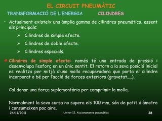 EL CIRCUIT PNEUMÀTIC
 TRANSFORMACIÓ DE L’ENERGIA                           CILINDRES
• Actualment existeix una àmplia gamma de cilindres pneumàtics, essent
  els principals:
       Cilindres de simple efecte.
       Cilindres de doble efecte.
       Cilindres especials.

  Cilindres de simple efecte: només té una entrada de pressió i
  desenvolupa l’esforç en un únic sentit. El retorn a la seva posició inicial
  es realitza per mitjà d’una molla recuperadora que porta el cilindre
  incorporat o bé per l’acció de forces exteriors (gravetat,...).

  Cal donar una força suplementària per comprimir la molla.

  Normalment la seva cursa no supera els 100 mm, són de petit diàmetre
  i consumeixen poc aire.
  24/11/2011                 Unitat 12. Accionaments pneumàtics         28
 