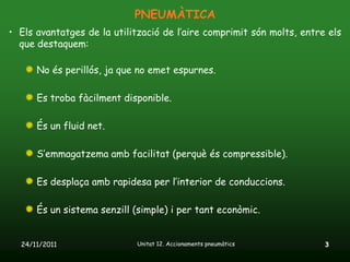 PNEUMÀTICA
• Els avantatges de la utilització de l’aire comprimit són molts, entre els
  que destaquem:

      No és perillós, ja que no emet espurnes.

      Es troba fàcilment disponible.

      És un fluid net.

      S’emmagatzema amb facilitat (perquè és compressible).

      Es desplaça amb rapidesa per l’interior de conduccions.

      És un sistema senzill (simple) i per tant econòmic.


  24/11/2011                Unitat 12. Accionaments pneumàtics         3
 